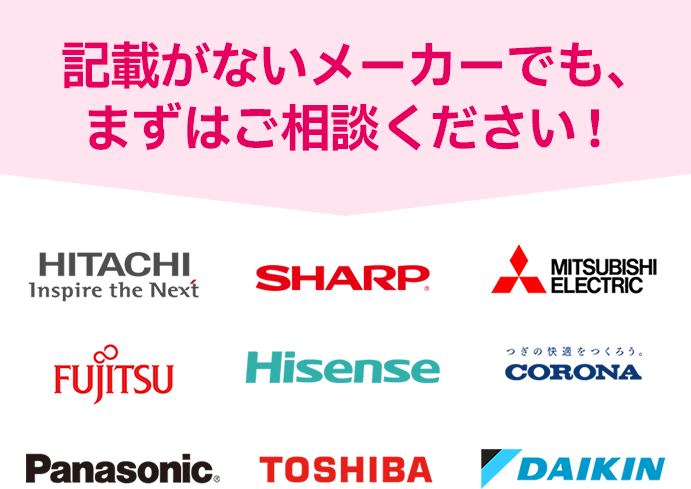 記載がないメーカーでも、まずはご相談ください！ HITACHI, SHARP, MITSUBISHI ELECTRIC, FUJITSU, Hisense, CORONA, Panasonic, TOSHIBA, DAIKIN